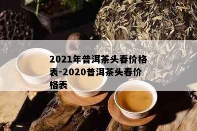 2021年普洱茶头春价格表-2020普洱茶头春价格表