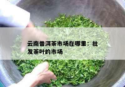 云南普洱茶市场在哪里：批发茶叶的市场