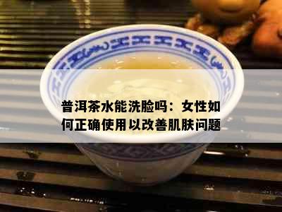 普洱茶水能洗脸吗：女性如何正确使用以改善肌肤问题