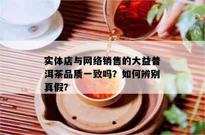 实体店与网络销售的大益普洱茶品质一致吗？如何辨别真假？