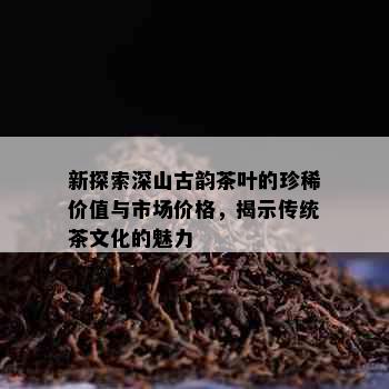 新探索深山古韵茶叶的珍稀价值与市场价格，揭示传统茶文化的魅力