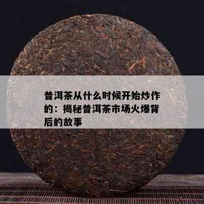 普洱茶从什么时候开始炒作的：揭秘普洱茶市场火爆背后的故事