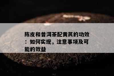 陈皮和普洱茶配黄芪的功效：如何实现，注意事项及可能的效益