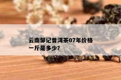 云南邹记普洱茶07年价格一斤是多少？