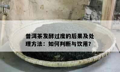 普洱茶发酵过度的后果及处理方法：如何判断与饮用？