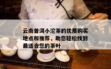 云南普洱小沱茶的优质购买地点和推荐，助您轻松找到最适合您的茶叶