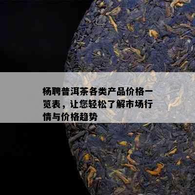 杨聘普洱茶各类产品价格一览表，让您轻松了解市场行情与价格趋势