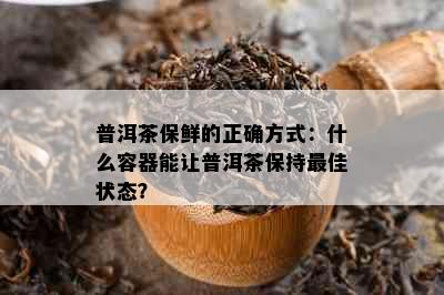 普洱茶保鲜的正确方式：什么容器能让普洱茶保持更佳状态？