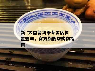 新 '大益普洱茶专卖店位置查询，官方旗舰店购物指南'