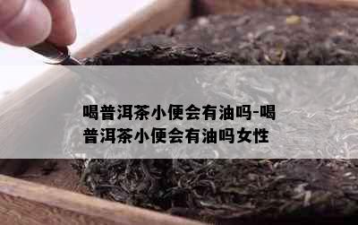 喝普洱茶小便会有油吗-喝普洱茶小便会有油吗女性