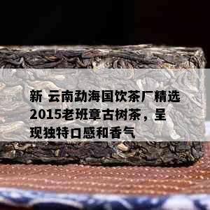 新 云南勐海国饮茶厂精选2015老班章古树茶，呈现独特口感和香气