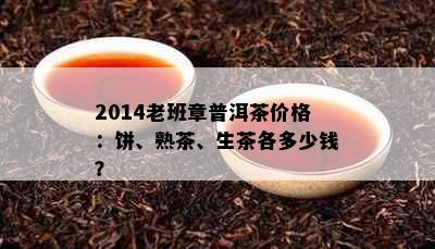 2014老班章普洱茶价格：饼、熟茶、生茶各多少钱？