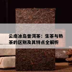 云南冰岛普洱茶：生茶与熟茶的区别及其特点全解析