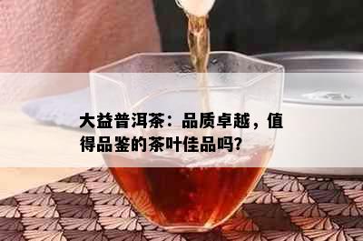 大益普洱茶：品质卓越，值得品鉴的茶叶佳品吗？