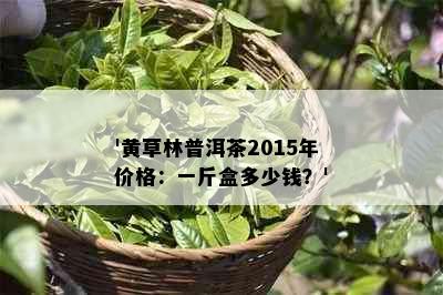 '黄草林普洱茶2015年价格：一斤盒多少钱？'