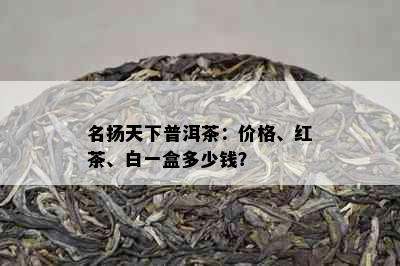 名扬天下普洱茶：价格、红茶、白一盒多少钱？