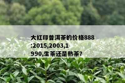 大红印普洱茶的价格888:2015,2003,1990,生茶还是熟茶？