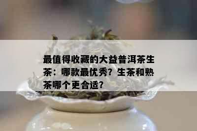 最值得收藏的大益普洱茶生茶：哪款更优秀？生茶和熟茶哪个更合适？