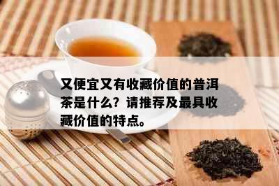 又便宜又有收藏价值的普洱茶是什么？请推荐及更具收藏价值的特点。