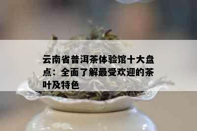 云南省普洱茶体验馆十大盘点：全面了解更受欢迎的茶叶及特色