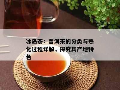 冰岛茶：普洱茶的分类与熟化过程详解，探究其产地特色