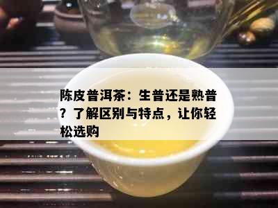 陈皮普洱茶：生普还是熟普？了解区别与特点，让你轻松选购