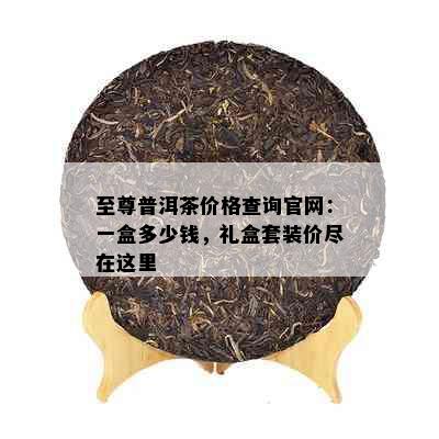 至尊普洱茶价格查询官网：一盒多少钱，礼盒套装价尽在这里