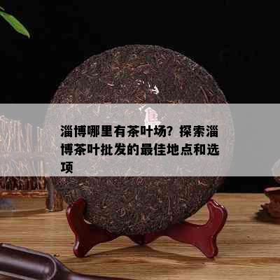 淄博哪里有茶叶场？探索淄博茶叶批发的更佳地点和选项