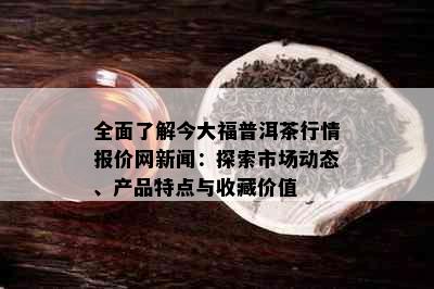 全面了解今大福普洱茶行情报价网新闻：探索市场动态、产品特点与收藏价值