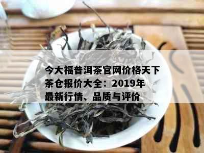 今大福普洱茶官网价格天下茶仓报价大全：2019年最新行情、品质与评价