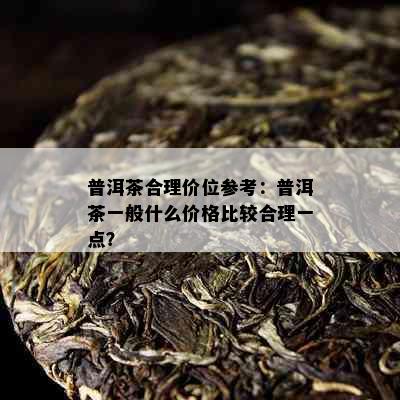 普洱茶合理价位参考：普洱茶一般什么价格比较合理一点？