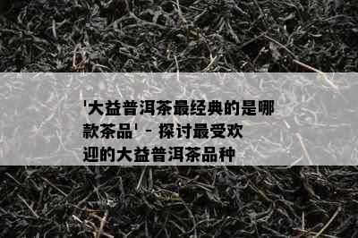 '大益普洱茶最经典的是哪款茶品' - 探讨更受欢迎的大益普洱茶品种