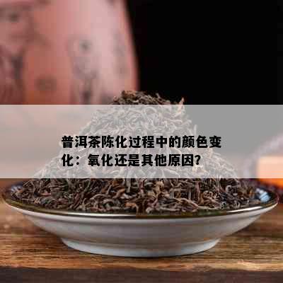 普洱茶陈化过程中的颜色变化：氧化还是其他原因？