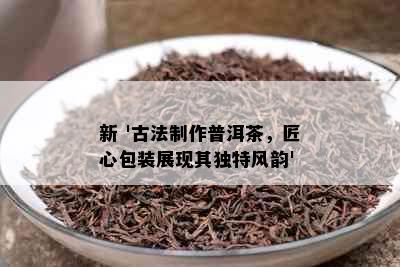 新 '古法制作普洱茶，匠心包装展现其独特风韵'