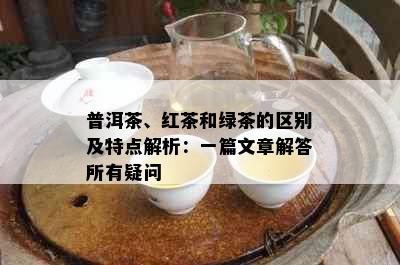 普洱茶、红茶和绿茶的区别及特点解析：一篇文章解答所有疑问