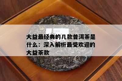 大益最经典的几款普洱茶是什么：深入解析更受欢迎的大益茶款