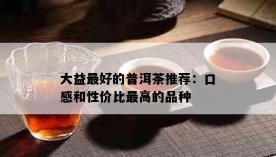 大益更好的普洱茶推荐：口感和性价比更高的品种