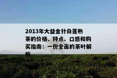 2013年大益金针白莲熟茶的价格、特点、口感和购买指南：一份全面的茶叶解析