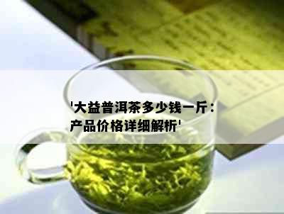 '大益普洱茶多少钱一斤：产品价格详细解析'