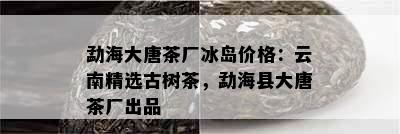 勐海大唐茶厂冰岛价格：云南精选古树茶，勐海县大唐茶厂出品