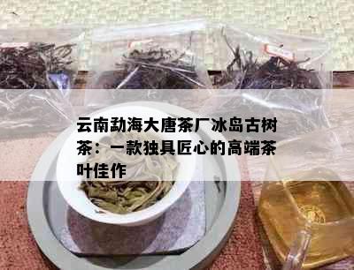 云南勐海大唐茶厂冰岛古树茶：一款独具匠心的高端茶叶佳作