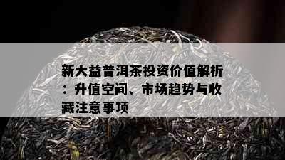 新大益普洱茶投资价值解析：升值空间、市场趋势与收藏注意事项