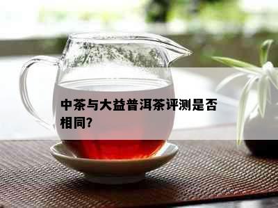 中茶与大益普洱茶评测是否相同？