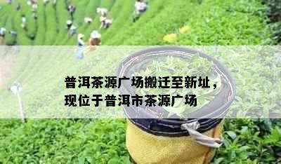 普洱茶源广场搬迁至新址，现位于普洱市茶源广场