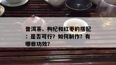 普洱茶、枸杞和红枣的搭配：是否可行？如何制作？有哪些功效？