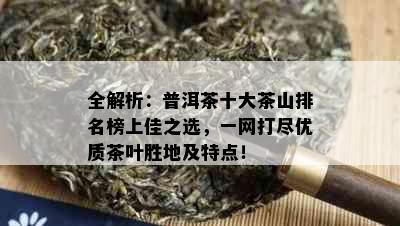 全解析：普洱茶十大茶山排名榜上佳之选，一网打尽优质茶叶胜地及特点！