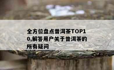 全方位盘点普洱茶TOP10,解答用户关于普洱茶的所有疑问