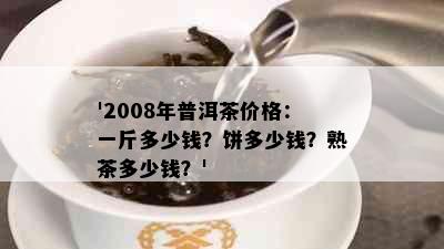 '2008年普洱茶价格：一斤多少钱？饼多少钱？熟茶多少钱？'