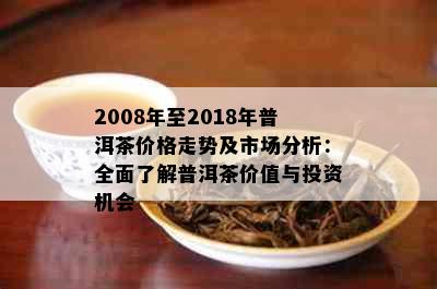 2008年至2018年普洱茶价格走势及市场分析：全面了解普洱茶价值与投资机会