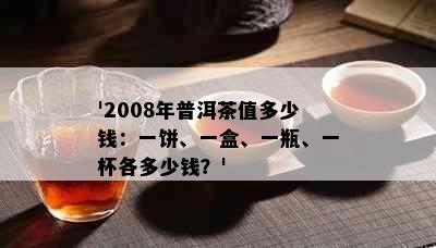 '2008年普洱茶值多少钱：一饼、一盒、一瓶、一杯各多少钱？'